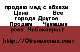 продаю мед с абхази › Цена ­ 10 000 - Все города Другое » Продам   . Чувашия респ.,Чебоксары г.